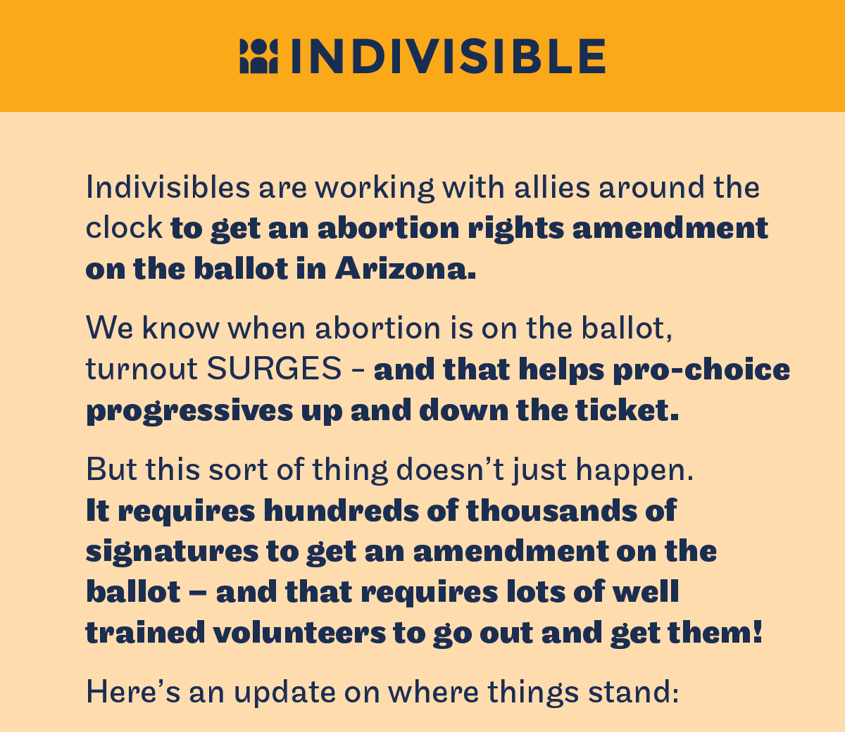 Indivisibles are working with allies around the clock to get an abortion rights amendment on the ballot in Arizona. We know when abortion is on the ballot turnout surges - and that helps pro-choice progressives up and down the ticket. But this sort of thing does not just happen. It requires hundreds of thousands of signatures to get an amendment on the ballot - and that requires lots of well trained volunteers to go out and get them. Here is an update on where things stand.