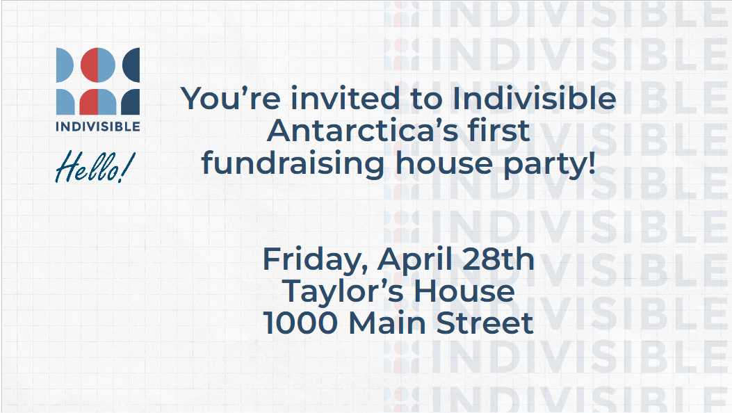 You're invited to Indivisible Antarctica's first fundraising house party! Friday, April 28th. Taylor's House. 1000 Main Street.