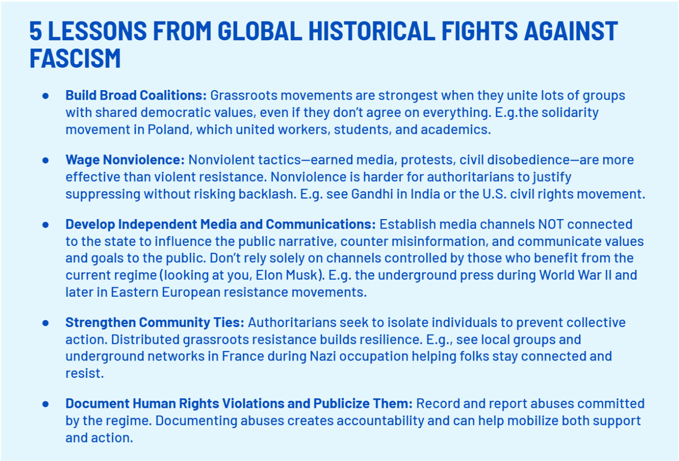 5 LESSONS FROM GLOBAL HISTORICAL FIGHTS AGAINST FASCISM
    Build Broad Coalitions: Grassroots movements are strongest when they unite lots of groups with shared democratic values, even if they don’t agree on everything. E.g.the solidarity movement in Poland, which united workers, students, and academics.
    Wage Nonviolence: Nonviolent tactics—earned media, protests, civil disobedience—are more effective than violent resistance. Nonviolence is harder for authoritarians to justify suppressing without risking backlash. E.g. see Gandhi in India or the U.S. civil rights movement.
    Develop Independent Media and Communications: Establish media channels NOT connected to the state to influence the public narrative, counter misinformation, and communicate values and goals to the public. Don’t rely solely on channels controlled by those who benefit from the current regime (looking at you, Elon Musk). E.g. the underground press during World War II and later in Eastern European resistance movements.
    Strengthen Community Ties: Authoritarians seek to isolate individuals to prevent collective action. Distributed grassroots resistance builds resilience. E.g., see local groups and underground networks in France during Nazi occupation helping folks stay connected and resist.
    Document Human Rights Violations and Publicize Them: Record and report abuses committed by the regime. Documenting abuses creates accountability and can help mobilize both support and action.;