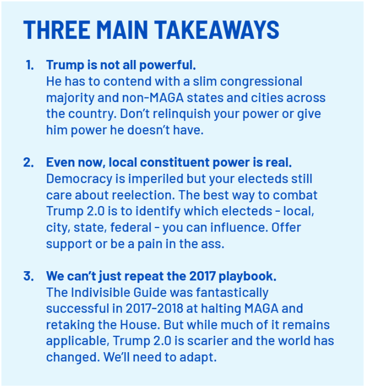 THREE MAIN TAKEAWAYS
    Trump is not all powerful. 
    He has to contend with a slim congressional majority and non-MAGA states and cities across the country. Don’t relinquish your power or give him power he doesn’t have.
    
    Even now, local constituent power is real. Democracy is imperiled but your electeds still care about reelection. The best way to combat Trump 2.0 is to identify which electeds - local, city, state, federal - you can influence. Offer support or be a pain in the ass.
    
    We can’t just repeat the 2017 playbook. 
    The Indivisible Guide was fantastically successful in 2017-2018 at halting MAGA and retaking the House. But while much of it remains applicable, Trump 2.0 is scarier and the world has changed. We’ll need to adapt.;