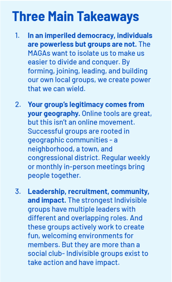 Three Main Takeaways
    In an imperiled democracy, individuals are powerless but groups are not. The MAGAs want to isolate us to make us easier to divide and conquer. By forming, joining, leading, and building our own local groups, we create power that we can wield.
    Your group’s legitimacy comes from your geography. Online tools are great, but this isn’t an online movement. Successful groups are rooted in geographic communities - a neighborhood, a town, and congressional district. Regular weekly or monthly in-person meetings bring people together.
    Leadership, recruitment, community, and impact. The strongest Indivisible groups have multiple leaders with different and overlapping roles. And these groups actively work to create fun, welcoming environments for members. But they are more than a social club- Indivisible groups exist to take action and have impact.;