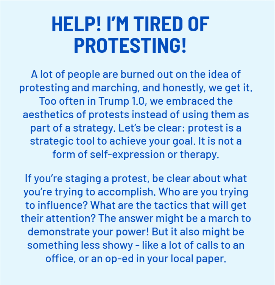 HELP! I’M TIRED OF PROTESTING!
    A lot of people are burned out on the idea of protesting and marching, and honestly, we get it. Too often in Trump 1.0, we embraced the aesthetics of protests instead of using them as part of a strategy. Let’s be clear: protest is a strategic tool to achieve your goal. It is not a form of self-expression or therapy. 
    If you’re staging a protest, be clear about what you’re trying to accomplish. Who are you trying to influence? What are the tactics that will get their attention? The answer might be a march to demonstrate your power! But it also might be something less showy - like a lot of calls to an office, or an op-ed in your local paper.;