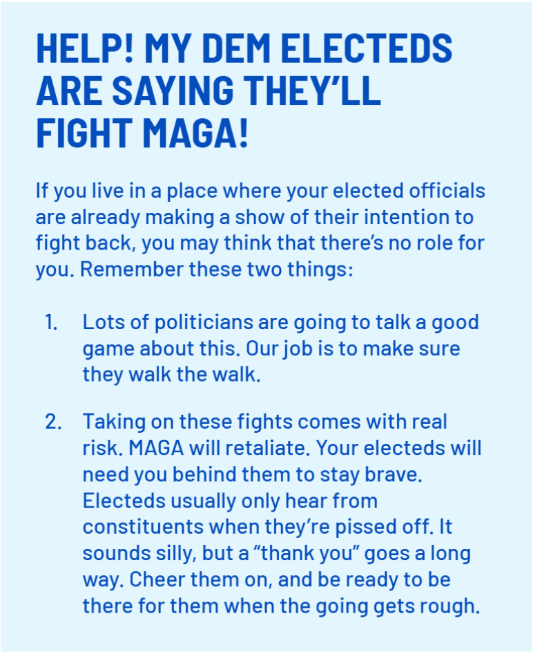 HELP! MY DEM ELECTEDS ARE SAYING THEY’LL FIGHT MAGA!
    If you live in a place where your elected officials are already making a show of their intention to fight back, you may think that there’s no role for you. Remember these two things:
    Lots of politicians are going to talk a good game about this. Our job is to make sure they walk the walk. Taking on these fights comes with real risk. MAGA will retaliate. Your electeds will need you behind them to stay brave. Electeds usually only hear from constituents when they’re pissed off. It sounds silly, but a “thank you” goes a long way. Cheer them on, and be ready to be there for them when the going gets rough.;
