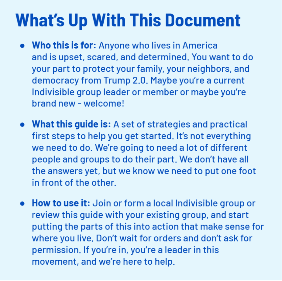 What’s Up With This Document
    Who this is for: Anyone who lives in America 
    and is upset, scared, and determined. You want to do your part to protect your family, your neighbors, and democracy from Trump 2.0. Maybe you’re a current Indivisible group leader or member or maybe you’re brand new - welcome!
    What this guide is: A set of strategies and practical first steps to help you get started. It’s not everything we need to do. We’re going to need a lot of different people and groups to do their part. We don’t have all the answers yet, but we know we need to put one foot in front of the other.
    How to use it: Join or form a local Indivisible group or review this guide with your existing group, and start putting the parts of this into action that make sense for where you live. Don’t wait for orders and don’t ask for permission. If you’re in, you’re a leader in this movement, and we’re here to help.;