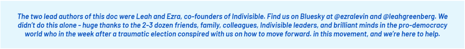 The two lead authors of this doc were Leah and Ezra, co-founders of Indivisible. Find us on Bluesky at @ezralevin and @leahgreenberg. We didn’t do this alone - huge thanks to the 2-3 dozen friends, family, colleagues, Indivisible leaders, and brilliant minds in the pro-democracy world who in the week after a traumatic election conspired with us on how to move forward. in this movement, and we’re here to help.;