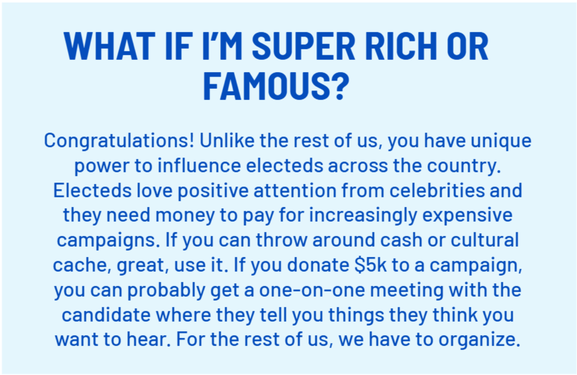 WHAT IF I’M SUPER RICH OR FAMOUS?
        Congratulations! Unlike the rest of us, you have unique power to influence electeds across the country. Electeds love positive attention from celebrities and they need money to pay for increasingly expensive campaigns. If you can throw around cash or cultural cache, great, use it. If you donate $5k to a campaign, you can probably get a one-on-one meeting with the candidate where they tell you things they think you want to hear. For the rest of us, we have to organize.
