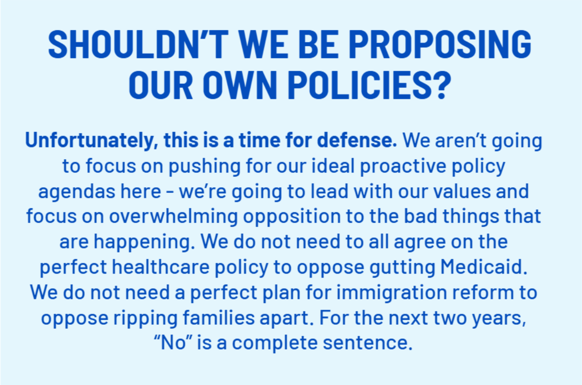 SHOULDN’T WE BE PROPOSING OUR OWN POLICIES?
    Unfortunately, this is a time for defense. We aren’t going to focus on pushing for our ideal proactive policy agendas here - we’re going to lead with our values and focus on overwhelming opposition to the bad things that are happening. We do not need to all agree on the perfect healthcare policy to oppose gutting Medicaid. We do not need a perfect plan for immigration reform to oppose ripping families apart. For the next two years, “No” is a complete sentence.;