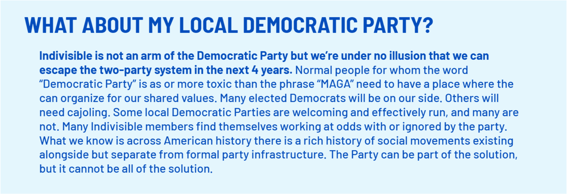 WHAT ABOUT MY LOCAL DEMOCRATIC PARTY?
    Indivisible is not an arm of the Democratic Party but we’re under no illusion that we can escape the two-party system in the next 4 years. Normal people for whom the word “Democratic Party” is as or more toxic than the phrase “MAGA” need to have a place where the can organize for our shared values. Many elected Democrats will be on our side. Others will need cajoling. Some local Democratic Parties are welcoming and effectively run, and many are not. Many Indivisible members find themselves working at odds with or ignored by the party. What we know is across American history there is a rich history of social movements existing alongside but separate from formal party infrastructure. The Party can be part of the solution, but it cannot be all of the solution.;