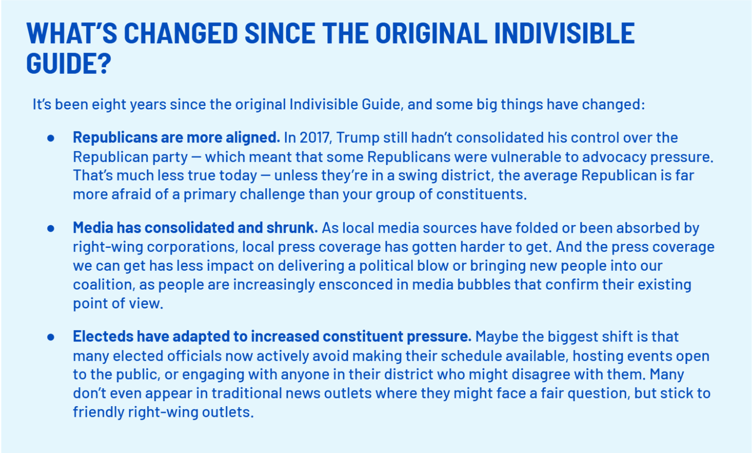 WHAT’S CHANGED SINCE THE ORIGINAL INDIVISIBLE GUIDE? 
    It’s been eight years since the original Indivisible Guide, and some big things have changed:
    Republicans are more aligned. In 2017, Trump still hadn’t consolidated his control over the Republican party -- which meant that some Republicans were vulnerable to advocacy pressure. That’s much less true today -- unless they’re in a swing district, the average Republican is far more afraid of a primary challenge than your group of constituents.
    Media has consolidated and shrunk. As local media sources have folded or been absorbed by right-wing corporations, local press coverage has gotten harder to get. And the press coverage we can get has less impact on delivering a political blow or bringing new people into our coalition, as people are increasingly ensconced in media bubbles that confirm their existing point of view. 
    Electeds have adapted to increased constituent pressure. Maybe the biggest shift is that many elected officials now actively avoid making their schedule available, hosting events open to the public, or engaging with anyone in their district who might disagree with them. Many don’t even appear in traditional news outlets where they might face a fair question, but stick to friendly right-wing outlets.